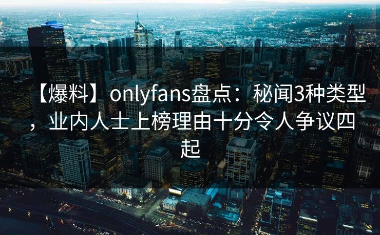 【爆料】onlyfans盘点：秘闻3种类型，业内人士上榜理由十分令人争议四起
