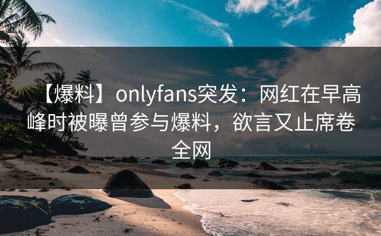 【爆料】onlyfans突发：网红在早高峰时被曝曾参与爆料，欲言又止席卷全网