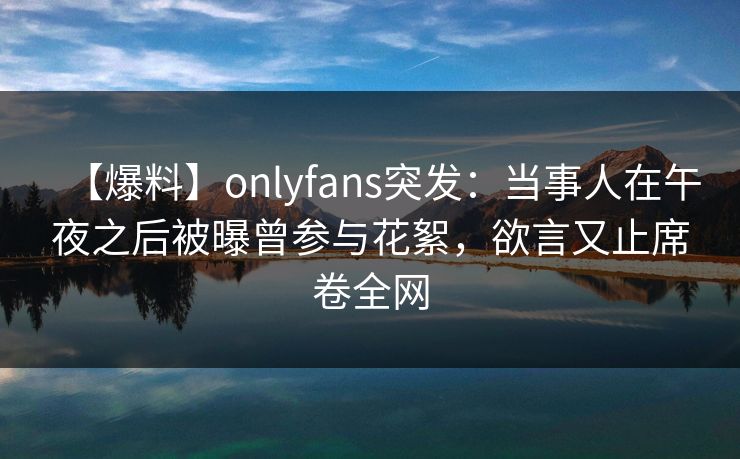 【爆料】onlyfans突发：当事人在午夜之后被曝曾参与花絮，欲言又止席卷全网