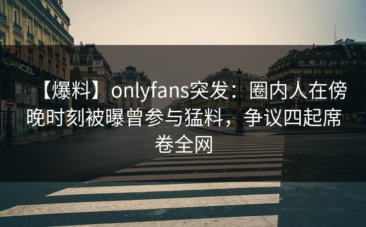 【爆料】onlyfans突发：圈内人在傍晚时刻被曝曾参与猛料，争议四起席卷全网