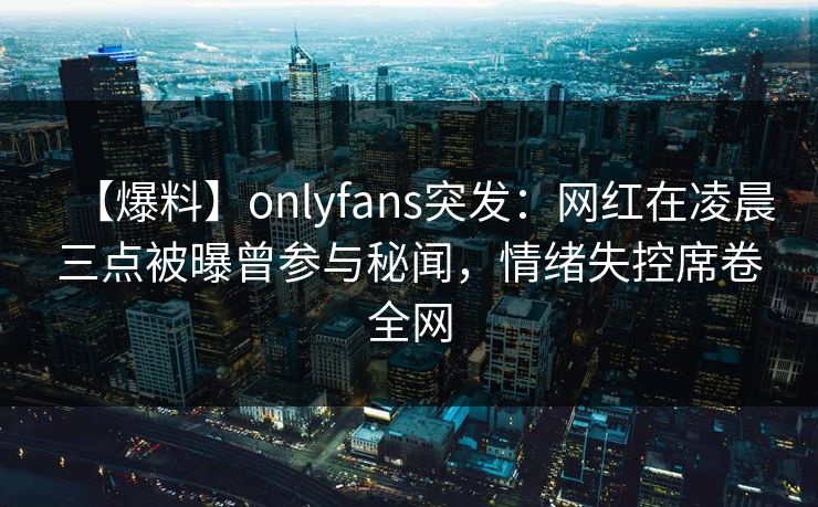 【爆料】onlyfans突发：网红在凌晨三点被曝曾参与秘闻，情绪失控席卷全网