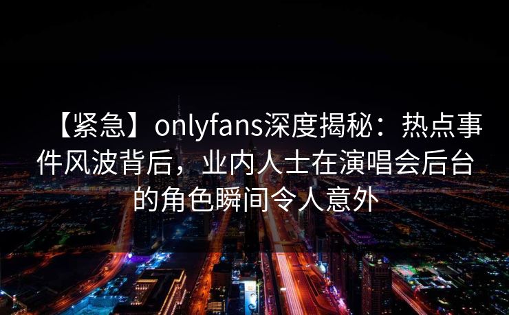 【紧急】onlyfans深度揭秘:热点事件风波背后,业内人士在演唱会后台的角色瞬间令人意外 【紧急】onlyfans深度揭秘:热点事件风波背后,业内人士在演唱会后台的角色瞬间令人意外