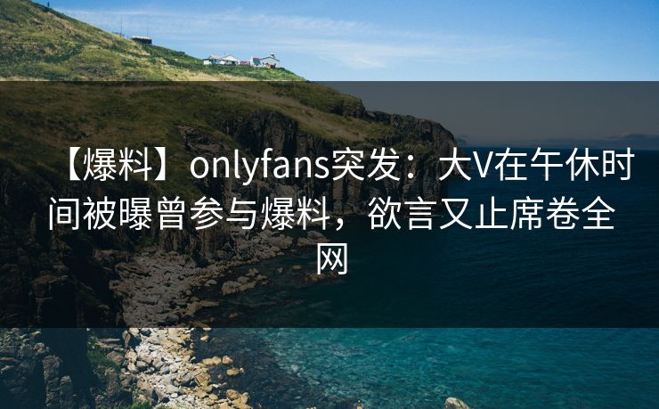 【爆料】onlyfans突发:大V在午休时间被曝曾参与爆料,欲言又止席卷全网 【爆料】onlyfans突发:大V在午休时间被曝曾参与爆料,欲言又止席卷全网