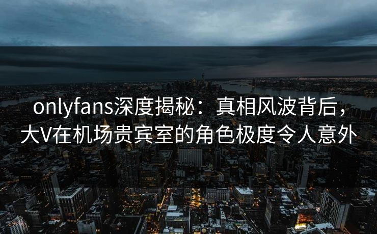 onlyfans深度揭秘：真相风波背后，大V在机场贵宾室的角色极度令人意外