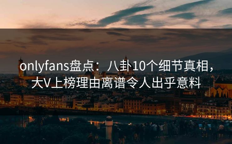 onlyfans盘点：八卦10个细节真相，大V上榜理由离谱令人出乎意料