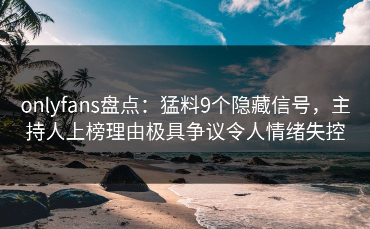 onlyfans盘点：猛料9个隐藏信号，主持人上榜理由极具争议令人情绪失控