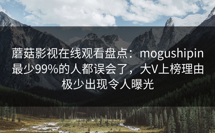 蘑菇影视在线观看盘点：mogushipin最少99%的人都误会了，大V上榜理由极少出现令人曝光