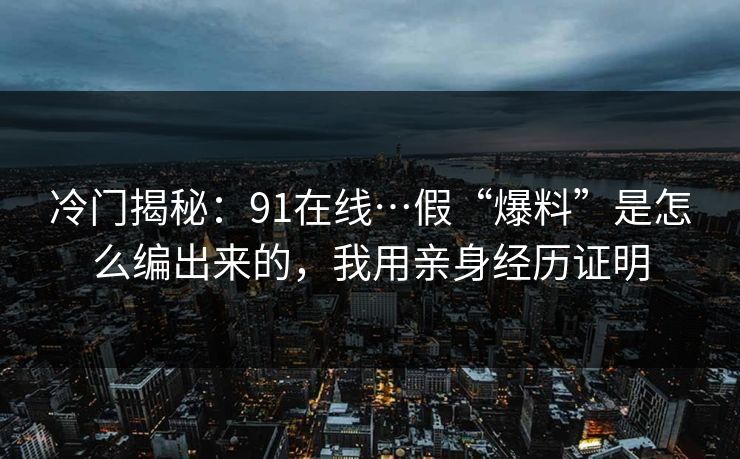 冷门揭秘：91在线…假“爆料”是怎么编出来的，我用亲身经历证明
