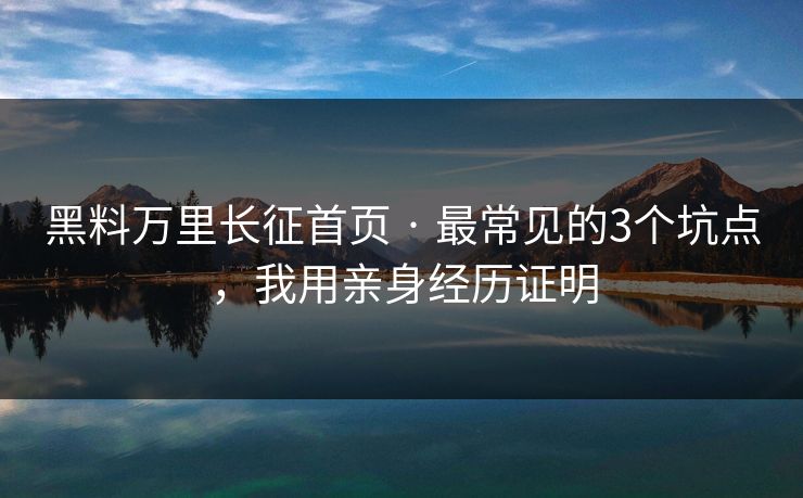 黑料万里长征首页 · 最常见的3个坑点，我用亲身经历证明