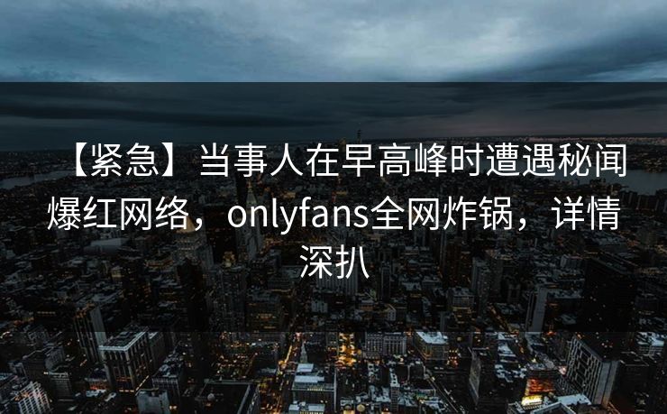 【紧急】当事人在早高峰时遭遇秘闻 爆红网络，onlyfans全网炸锅，详情深扒