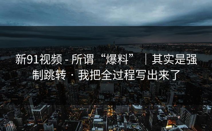 新91视频 - 所谓“爆料”｜其实是强制跳转 · 我把全过程写出来了