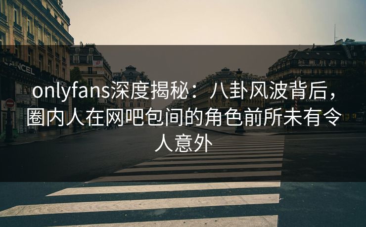 onlyfans深度揭秘：八卦风波背后，圈内人在网吧包间的角色前所未有令人意外