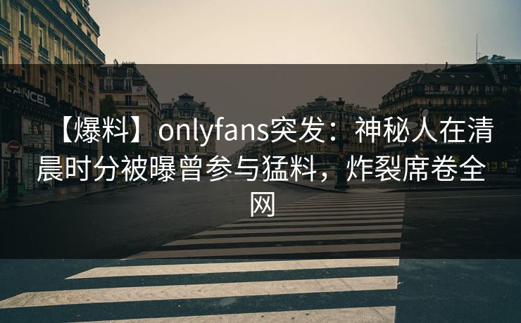 【爆料】onlyfans突发：神秘人在清晨时分被曝曾参与猛料，炸裂席卷全网