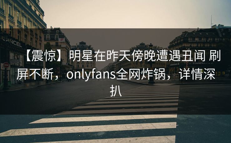 【震惊】明星在昨天傍晚遭遇丑闻 刷屏不断，onlyfans全网炸锅，详情深扒