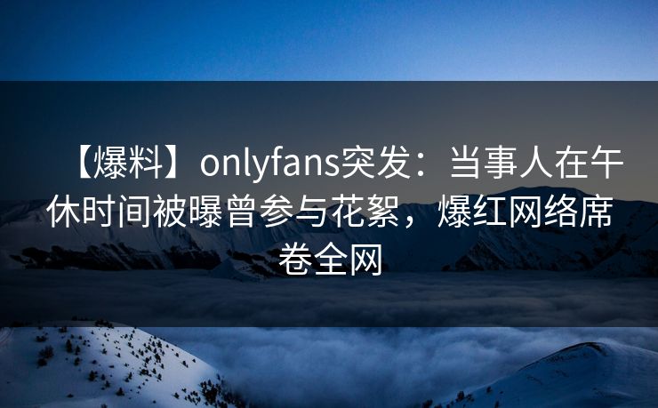 【爆料】onlyfans突发：当事人在午休时间被曝曾参与花絮，爆红网络席卷全网