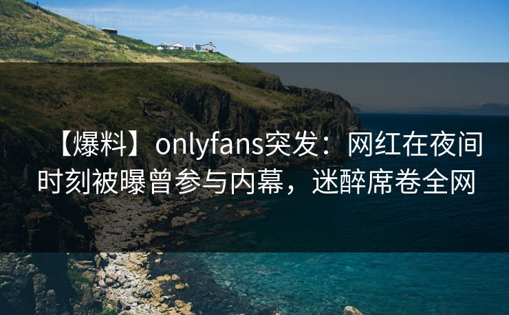 【爆料】onlyfans突发：网红在夜间时刻被曝曾参与内幕，迷醉席卷全网