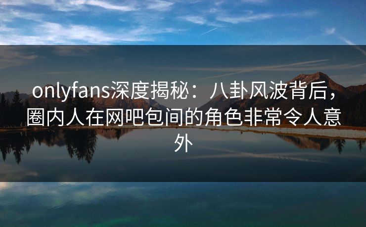 onlyfans深度揭秘：八卦风波背后，圈内人在网吧包间的角色非常令人意外