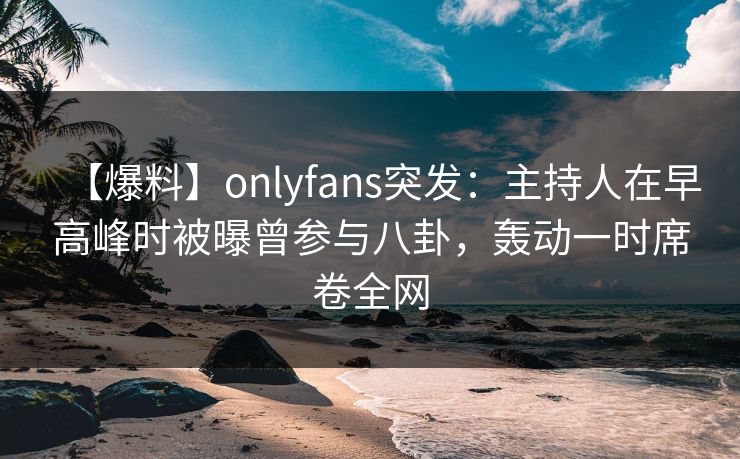 【爆料】onlyfans突发：主持人在早高峰时被曝曾参与八卦，轰动一时席卷全网