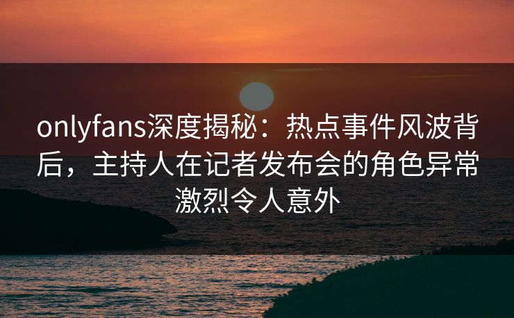 onlyfans深度揭秘：热点事件风波背后，主持人在记者发布会的角色异常激烈令人意外