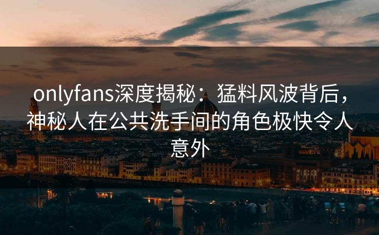 onlyfans深度揭秘：猛料风波背后，神秘人在公共洗手间的角色极快令人意外