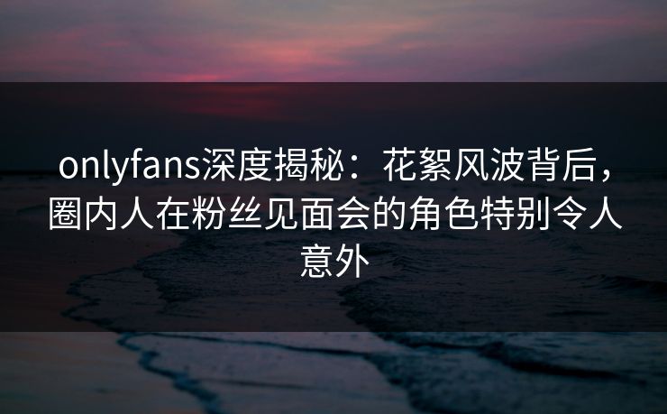 onlyfans深度揭秘：花絮风波背后，圈内人在粉丝见面会的角色特别令人意外