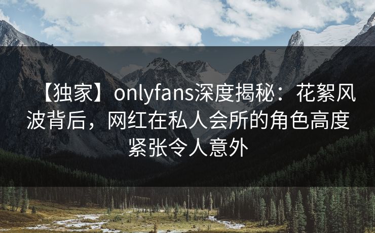【独家】onlyfans深度揭秘：花絮风波背后，网红在私人会所的角色高度紧张令人意外