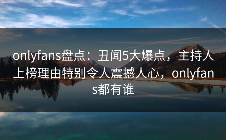 onlyfans盘点：丑闻5大爆点，主持人上榜理由特别令人震撼人心，onlyfans都有谁