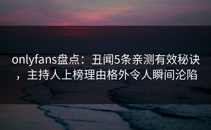 onlyfans盘点：丑闻5条亲测有效秘诀，主持人上榜理由格外令人瞬间沦陷
