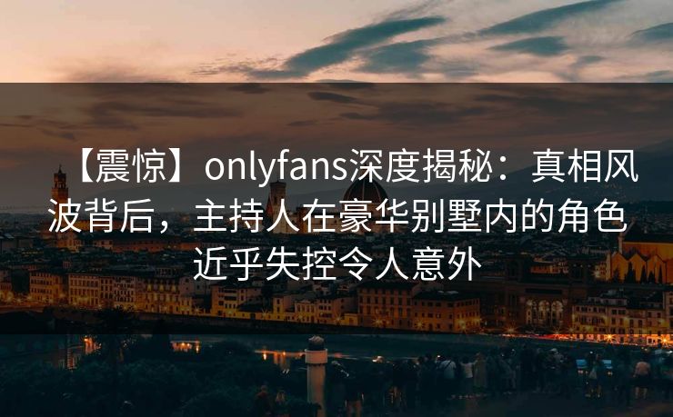 【震惊】onlyfans深度揭秘：真相风波背后，主持人在豪华别墅内的角色近乎失控令人意外
