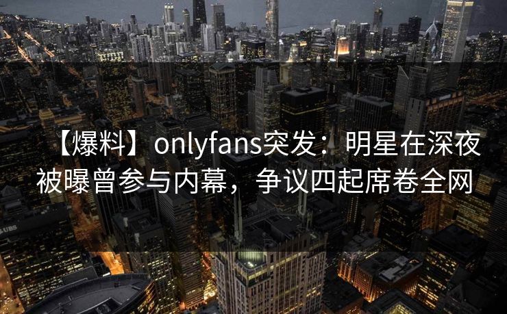 【爆料】onlyfans突发：明星在深夜被曝曾参与内幕，争议四起席卷全网