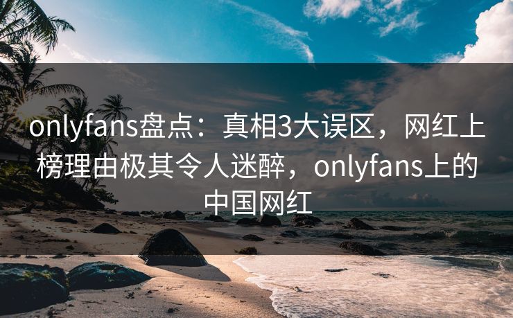 onlyfans盘点：真相3大误区，网红上榜理由极其令人迷醉，onlyfans上的中国网红