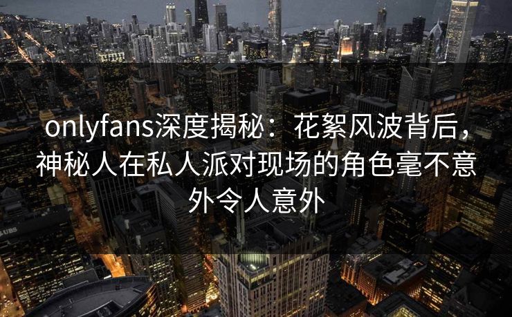 onlyfans深度揭秘:花絮风波背后,神秘人在私人派对现场的角色毫不意外令人意外 onlyfans深度揭秘:花絮风波背后,神秘人在私人派对现场的角色毫不意外令人意外