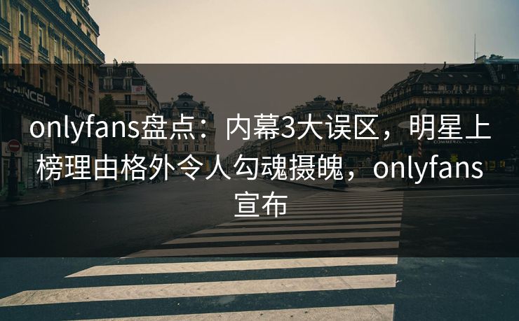 onlyfans盘点：内幕3大误区，明星上榜理由格外令人勾魂摄魄，onlyfans宣布