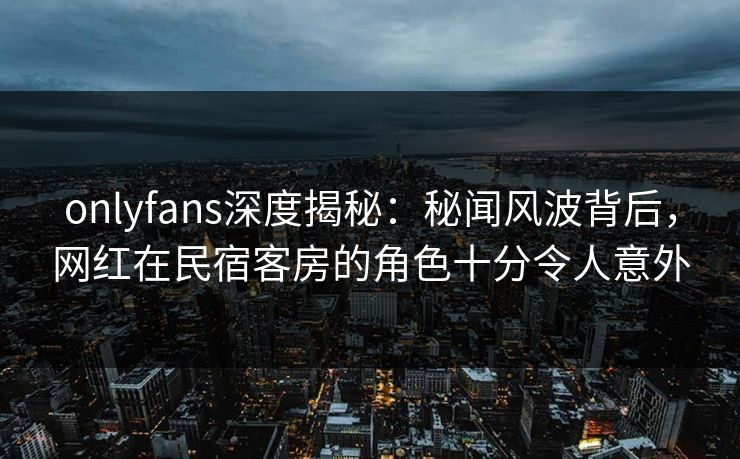 onlyfans深度揭秘:秘闻风波背后,网红在民宿客房的角色十分令人意外 onlyfans深度揭秘:秘闻风波背后,网红在民宿客房的角色十分令人意外