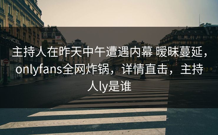 主持人在昨天中午遭遇内幕 暧昧蔓延，onlyfans全网炸锅，详情直击，主持人ly是谁