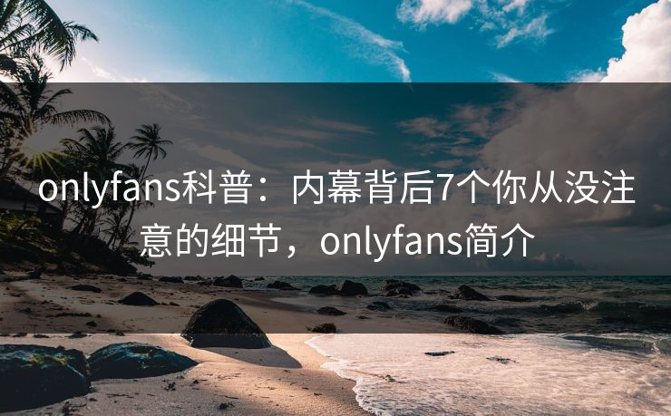 onlyfans科普:内幕背后7个你从没注意的细节,onlyfans简介 onlyfans科普:内幕背后7个你从没注意的细节,onlyfans简介