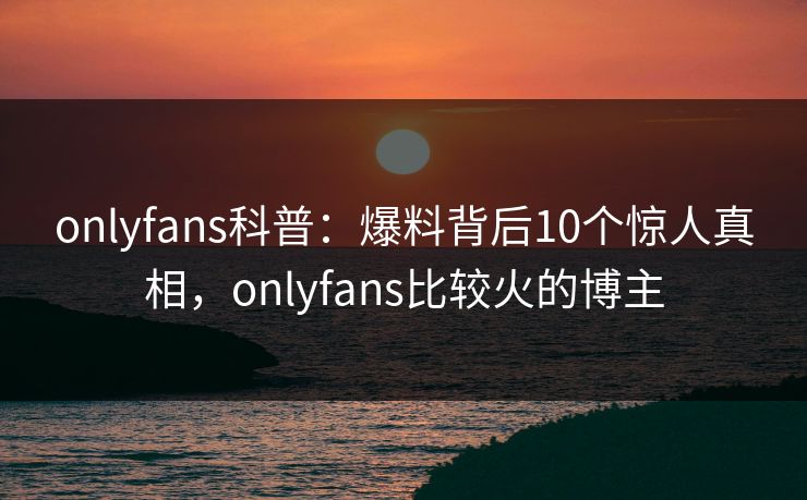 onlyfans科普：爆料背后10个惊人真相，onlyfans比较火的博主