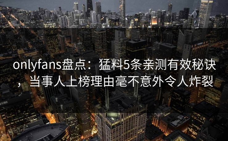 onlyfans盘点:猛料5条亲测有效秘诀,当事人上榜理由毫不意外令人炸裂 onlyfans盘点:猛料5条亲测有效秘诀,当事人上榜理由毫不意外令人炸裂