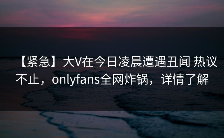 【紧急】大V在今日凌晨遭遇丑闻 热议不止，onlyfans全网炸锅，详情了解