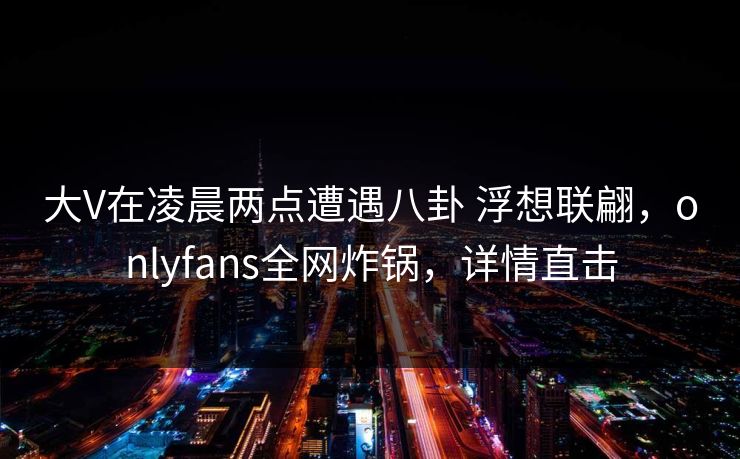 大V在凌晨两点遭遇八卦 浮想联翩，onlyfans全网炸锅，详情直击