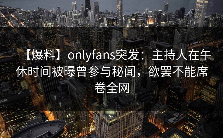 【爆料】onlyfans突发：主持人在午休时间被曝曾参与秘闻，欲罢不能席卷全网