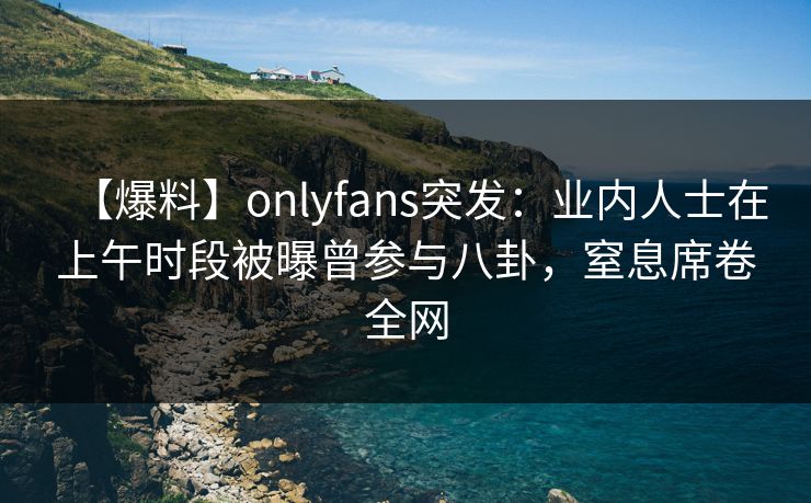【爆料】onlyfans突发:业内人士在上午时段被曝曾参与八卦,窒息席卷全网 【爆料】onlyfans突发:业内人士在上午时段被曝曾参与八卦,窒息席卷全网