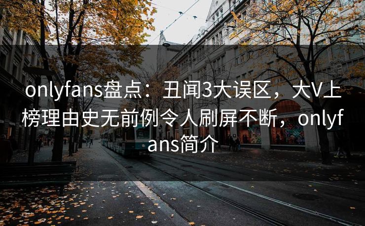 onlyfans盘点：丑闻3大误区，大V上榜理由史无前例令人刷屏不断，onlyfans简介