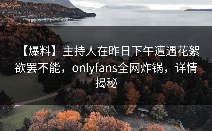 【爆料】主持人在昨日下午遭遇花絮 欲罢不能，onlyfans全网炸锅，详情揭秘