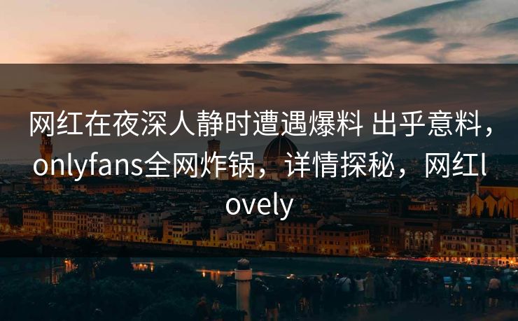 网红在夜深人静时遭遇爆料 出乎意料，onlyfans全网炸锅，详情探秘，网红lovely