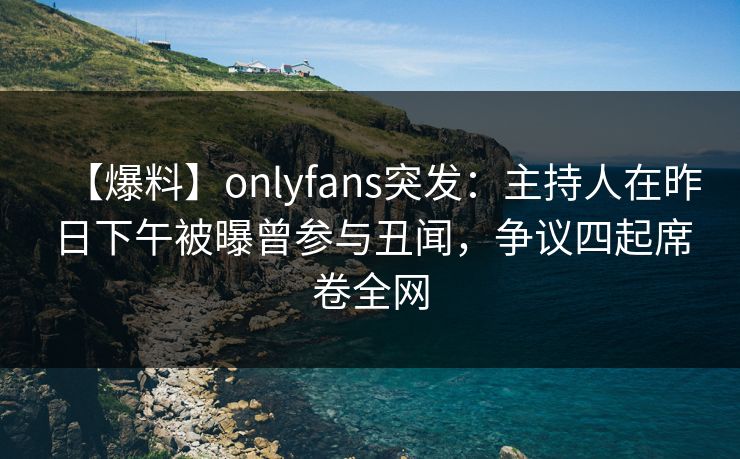 【爆料】onlyfans突发：主持人在昨日下午被曝曾参与丑闻，争议四起席卷全网