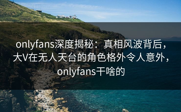 onlyfans深度揭秘：真相风波背后，大V在无人天台的角色格外令人意外，onlyfans干啥的