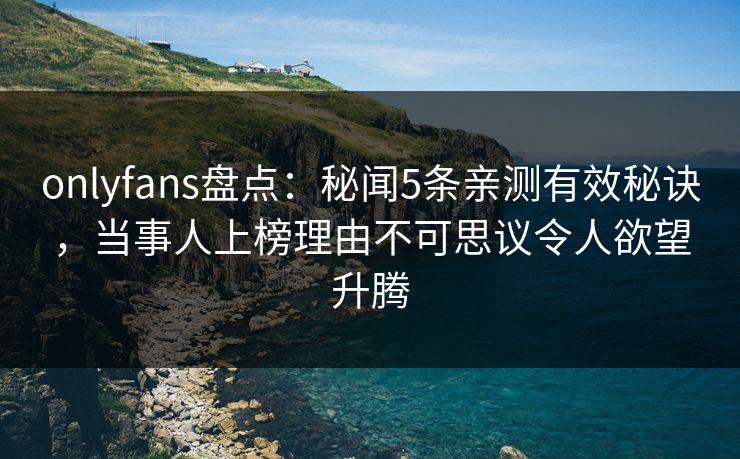 onlyfans盘点：秘闻5条亲测有效秘诀，当事人上榜理由不可思议令人欲望升腾