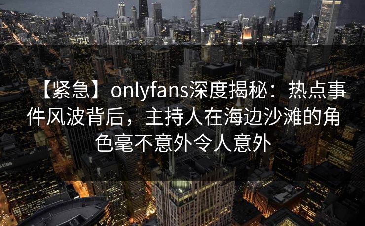 【紧急】onlyfans深度揭秘：热点事件风波背后，主持人在海边沙滩的角色毫不意外令人意外
