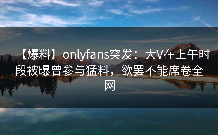 【爆料】onlyfans突发：大V在上午时段被曝曾参与猛料，欲罢不能席卷全网